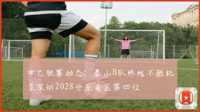 中乙联赛动态：泰山B队终结不胜纪录深圳2028升至南区第四位