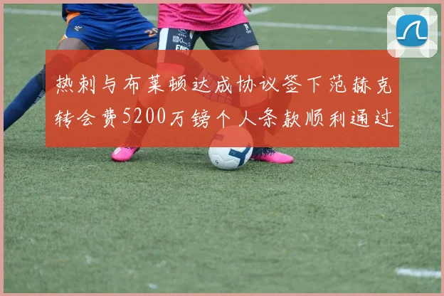 热刺与布莱顿达成协议签下范赫克转会费5200万镑个人条款顺利通过