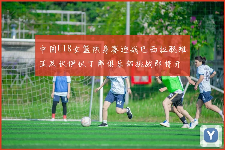 中国U18女篮热身赛迎战巴西拉脱维亚及伏伊伏丁那俱乐部挑战即将开启