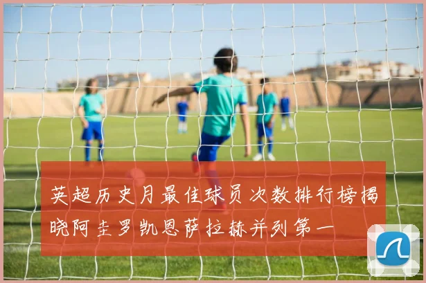 英超历史月最佳球员次数排行榜揭晓阿圭罗凯恩萨拉赫并列第一