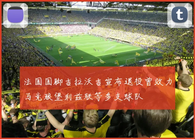 法国国脚吉拉沃吉宣布退役曾效力马竞狼堡利兹联等多支球队