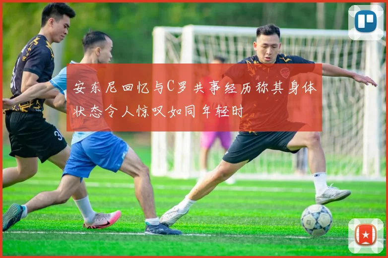 安东尼回忆与C罗共事经历称其身体状态令人惊叹如同年轻时
