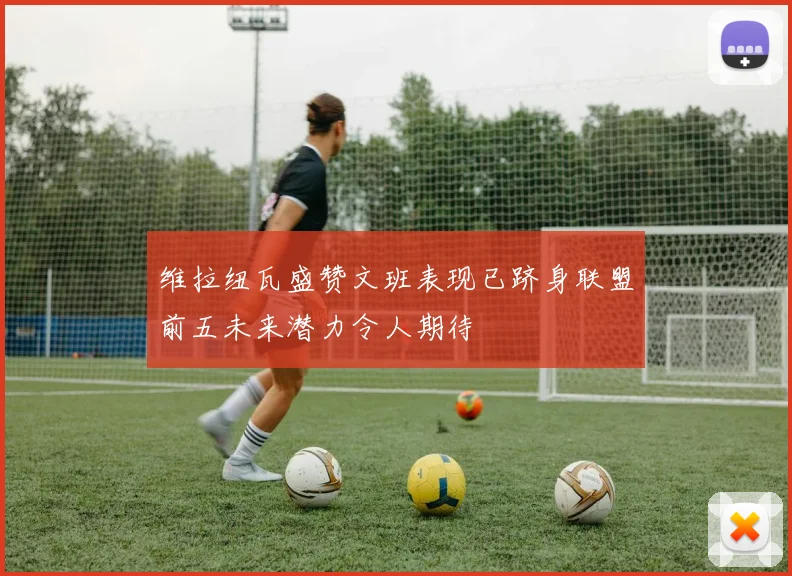 维拉纽瓦盛赞文班表现已跻身联盟前五未来潜力令人期待