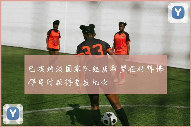 巴埃纳谈国家队经历希望在对阵佛得角时获得首发机会