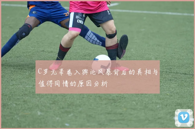 C罗无辜卷入舆论风暴背后的真相与值得同情的原因分析