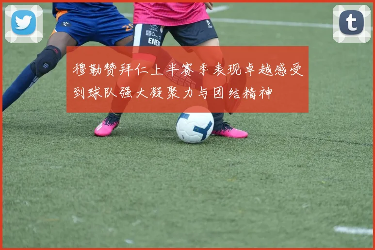 穆勒赞拜仁上半赛季表现卓越感受到球队强大凝聚力与团结精神