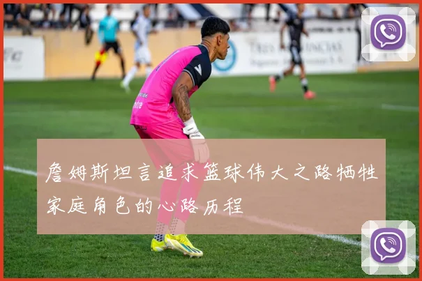 詹姆斯坦言追求篮球伟大之路牺牲家庭角色的心路历程
