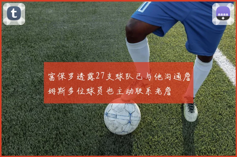富保罗透露27支球队已与他沟通詹姆斯多位球员也主动联系老詹