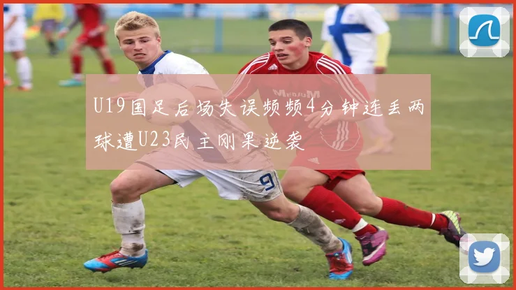 U19国足后场失误频频4分钟连丢两球遭U23民主刚果逆袭