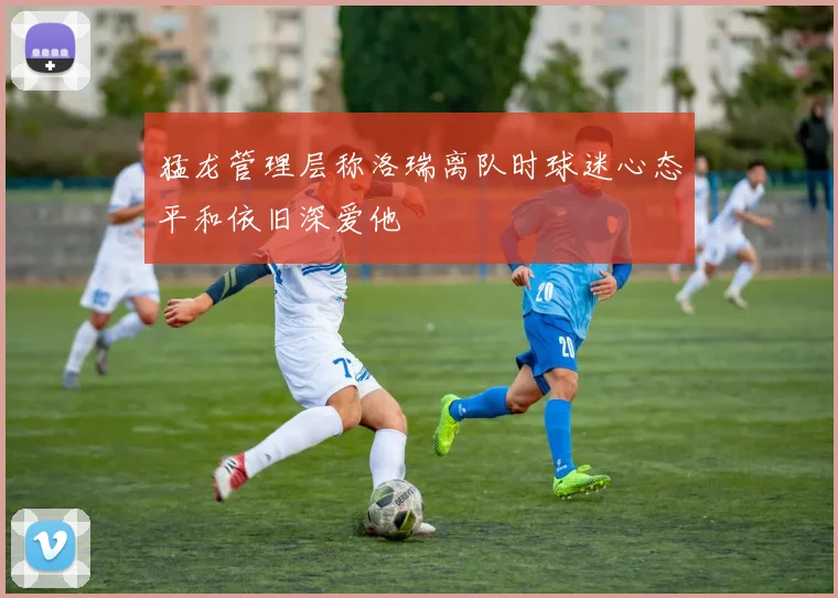 猛龙管理层称洛瑞离队时球迷心态平和依旧深爱他