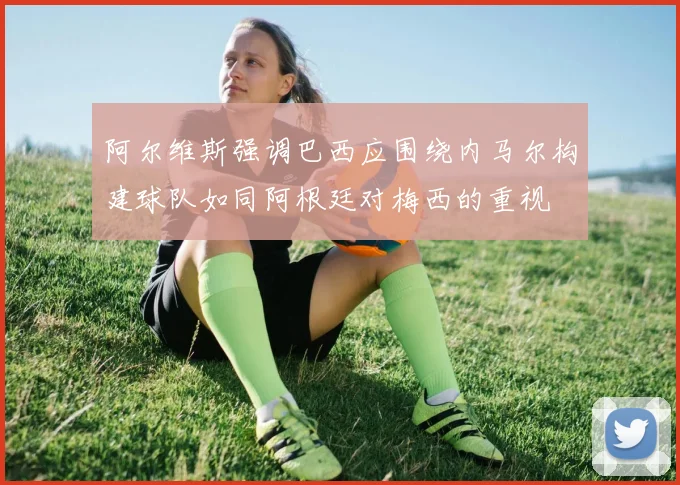 阿尔维斯强调巴西应围绕内马尔构建球队如同阿根廷对梅西的重视