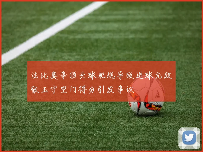 法比奥争顶头球犯规导致进球无效张玉宁空门得分引发争议