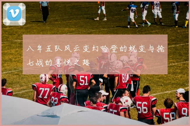 八年五队风云变幻哈登的蜕变与抢七战的喜悦之路