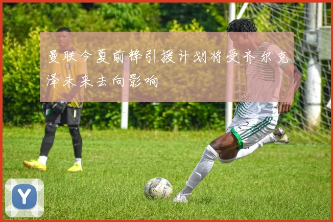 曼联今夏前锋引援计划将受齐尔克泽未来去向影响