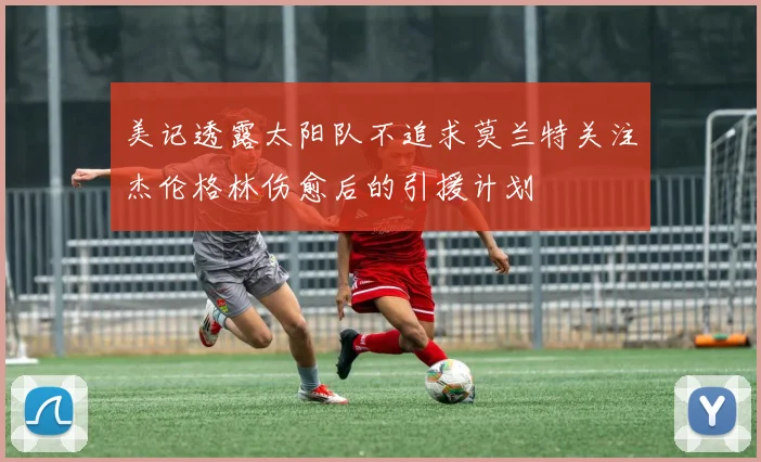 美记透露太阳队不追求莫兰特关注杰伦格林伤愈后的引援计划