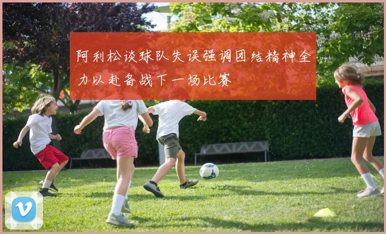 阿利松谈球队失误强调团结精神全力以赴备战下一场比赛