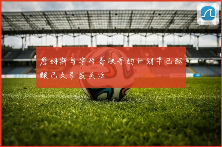 詹姆斯与字母哥联手的计划早已酝酿已久引发关注