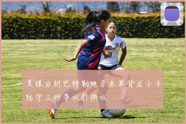 美媒分析巴特勒绝杀未果背后小卡防守三秒争议引热议