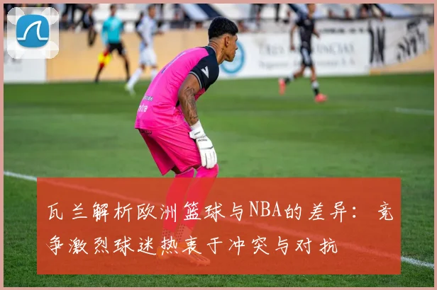 瓦兰解析欧洲篮球与NBA的差异：竞争激烈球迷热衷于冲突与对抗