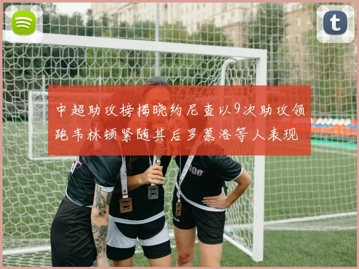 中超助攻榜揭晓约尼查以9次助攻领跑韦林顿紧随其后罗慕洛等人表现不俗