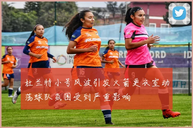 杜兰特小号风波引发火箭更衣室动荡球队氛围受到严重影响