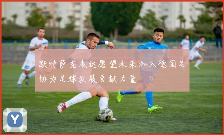 默特萨克表达愿望未来加入德国足协为足球发展贡献力量