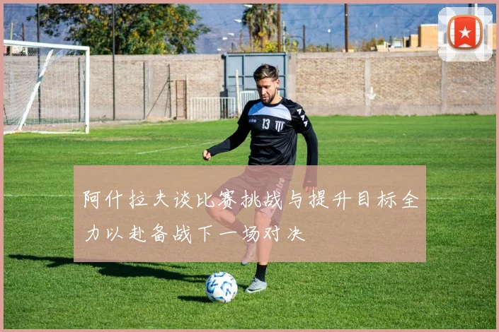阿什拉夫谈比赛挑战与提升目标全力以赴备战下一场对决