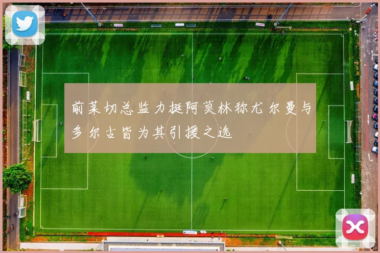 前莱切总监力挺阿莫林称尤尔曼与多尔古皆为其引援之选