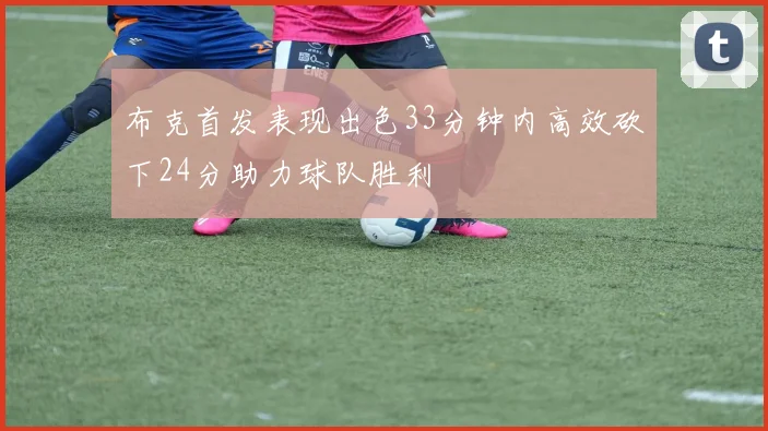 布克首发表现出色33分钟内高效砍下24分助力球队胜利